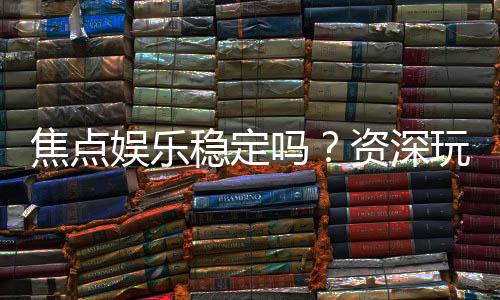 焦点娱乐稳定吗？资深玩家解析平台安全性与游戏体验