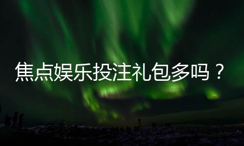 焦点娱乐投注礼包多吗？揭秘平台福利领取攻略与实战体验