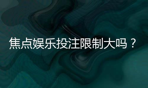焦点娱乐投注限制大吗？资深玩家解析平台规则与实战技巧