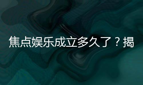 焦点娱乐成立多久了?揭秘品牌发展历程与实力背景