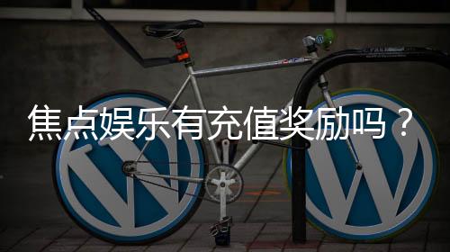 焦点娱乐有充值奖励吗？揭秘最新充值优惠与福利攻略