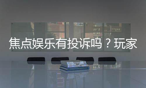 焦点娱乐有投诉吗?玩家真实反馈与投诉处理流程解析