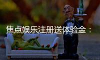 焦点娱乐注册送体验金：新会员专享豪礼首存即送高额彩金