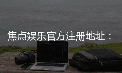 焦点娱乐官方注册地址：快速获取官网入口与安全注册指南