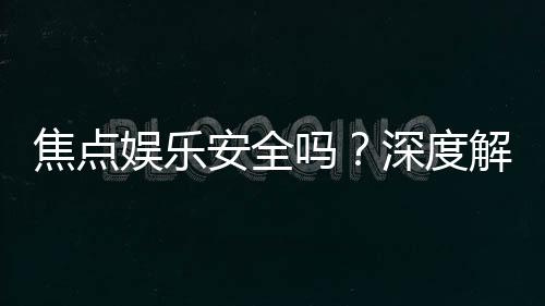 焦点娱乐安全吗？深度解析平台可靠性与玩家保障措施