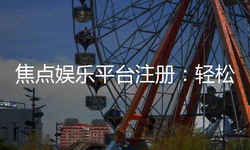 焦点娱乐平台注册：轻松完成三步开户畅享顶级游戏体验