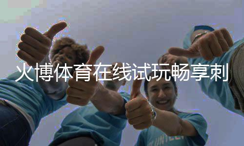 火博体育在线试玩畅享刺激运动乐趣