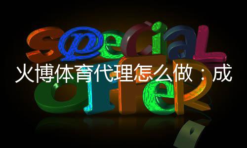 火博体育代理怎么做：成功经验分享