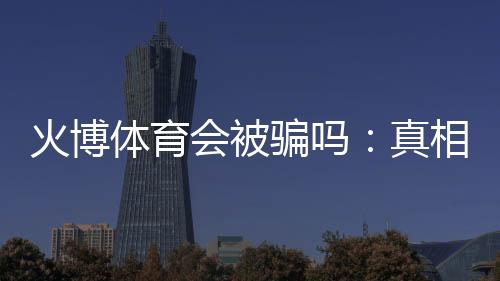 火博体育会被骗吗:真相揭秘