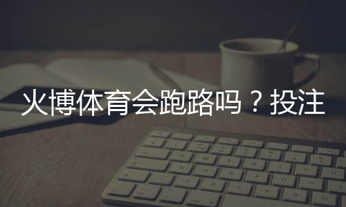 火博体育会跑路吗?投注体验分享