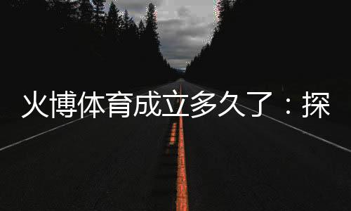 火博体育成立多久了：探寻历史渊源