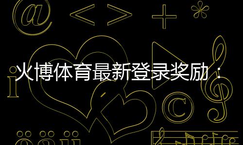 火博体育最新登录奖励:惊喜多多赢金不停