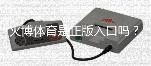 火博体育是正版入口吗？：拓展内容