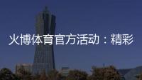 火博体育官方活动：精彩纷呈乐享无限