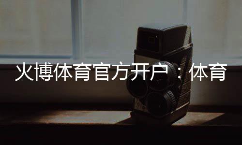 火博体育官方开户：体育投注乐趣无限