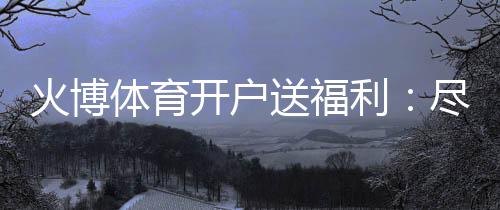 火博体育开户送福利:尽享精彩游戏乐趣