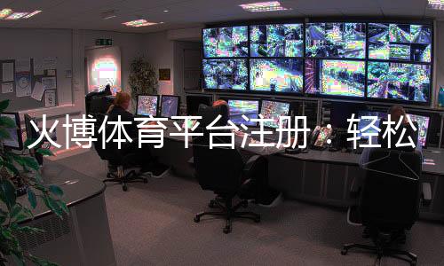 火博体育平台注册:轻松开启精彩体育之旅