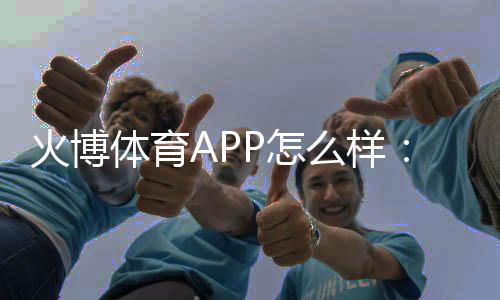 火博体育APP怎么样：专业评测準确无误