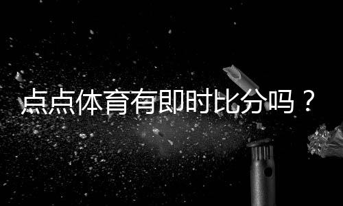 点点体育有即时比分吗?实时比分查看方法、功能解析与常见问题解答