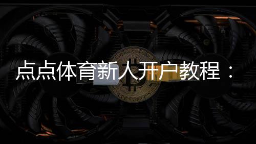 点点体育新人开户教程:快速注册、实名认证与新人优惠详解