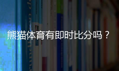 熊猫体育有即时比分吗?实时比分功能、使用方法与常见问题一文看懂