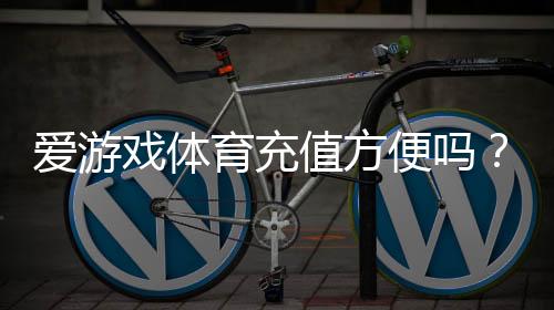 爱游戏体育充值方便吗?充值流程、支付方式与常见问题全解析