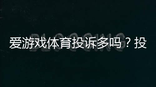 爱游戏体育投诉多吗?投诉原因、处理效率与真实用户评价一文看懂