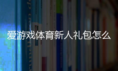 爱游戏体育新人礼包怎么领取？新手专享福利与使用攻略