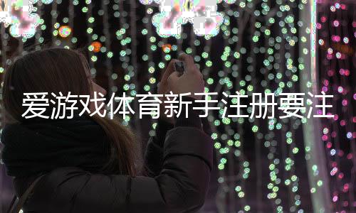 爱游戏体育新手注册要注意什么?注册流程、实名认证与安全防骗全面解析