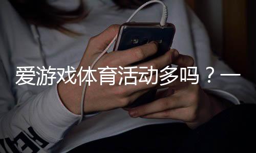 爱游戏体育活动多吗?一文看懂平台赛事类型、优惠与参与攻略