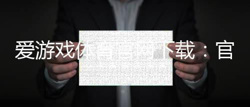 爱游戏体育官网下载:官网正版下载安装教程(安卓苹果版)与常见问题解答