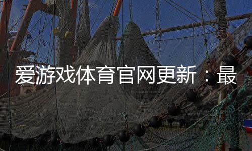 爱游戏体育官网更新:最新版本更新日志、功能优化与下载安装全攻略