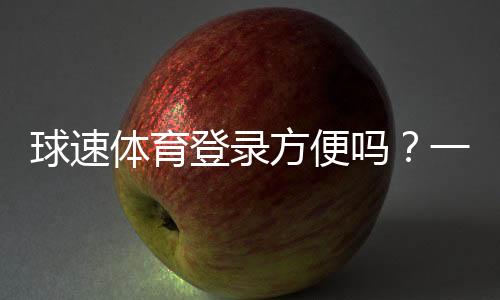 球速体育登录方便吗?一文详解注册流程与使用体验