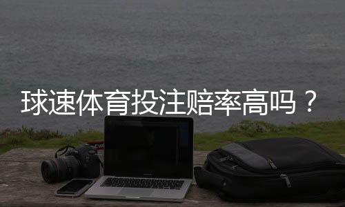球速体育投注赔率高吗?深度解析其赔率优势与实战策略