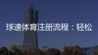 球速体育注册流程：轻松完成账号开通与首存优惠领取