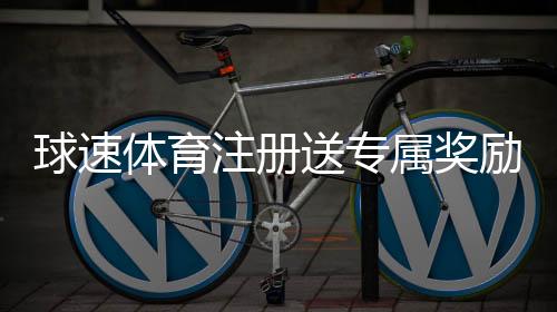 球速体育注册送专属奖励:新用户专享高额礼金与首存优惠