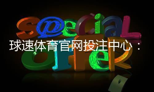 球速体育官网投注中心:畅享顶级赛事投注与实时比分分析