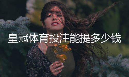 皇冠体育投注能提多少钱?最新提现额度、到账时效与手续费全面解析