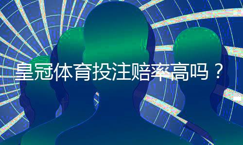 皇冠体育投注赔率高吗？实测解析与主流平台赔率比较