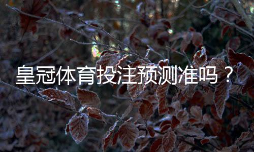 皇冠体育投注预测准吗?实测命中率评估与辨别真伪的方法