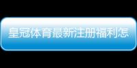皇冠体育最新注册福利怎么领？新手注册领取步骤与注意事项