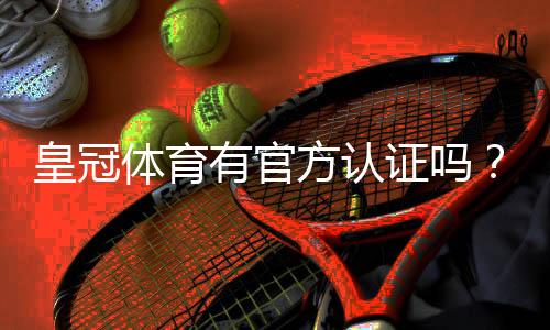 皇冠体育有官方认证吗？官方资质真假全面解析与辨别方法