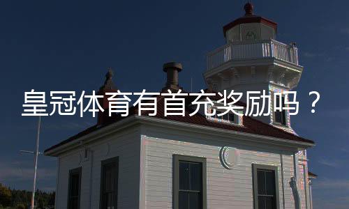 皇冠体育有首充奖励吗?新手首充优惠领取攻略与注意事项