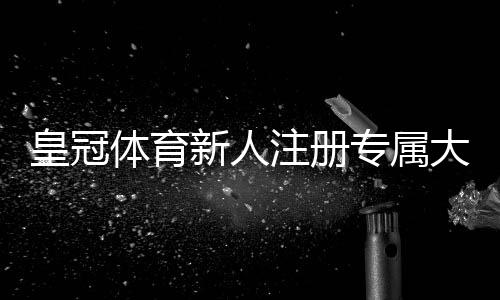 皇冠体育新人注册专属大礼包怎么领取?新手福利内容、领取流程与注意事项一目了然