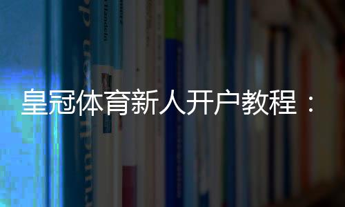 皇冠体育新人开户教程：注册流程、实名认证与首存优惠全攻略