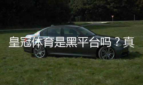 皇冠体育是黑平台吗?真相揭秘与识别防骗全攻略