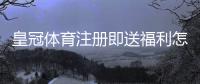 皇冠体育注册即送福利怎么拿？领取步骤、金额与注意事项一文看懂