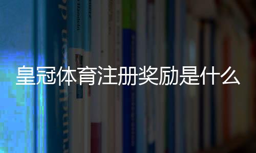 皇冠体育注册奖励是什么意思?新手快速领取流程与注意事项详解