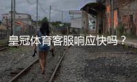 皇冠体育客服响应快吗？真实响应速度评测与常见问题处理攻略