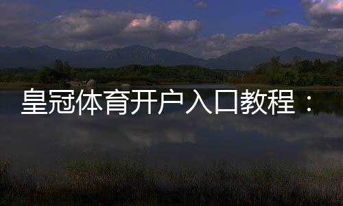 皇冠体育开户入口教程:新手注册步骤、实名认证与安全注意事项